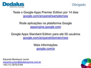 Obrigado

          Teste o Google Apps Premier Edition por 14 dias
                  google.com/a/cpanel/sample/new

                 Rode aplicações na plataforma Google
                        appengine.google.com

        Google Apps Standard Edition para até 50 usuários
                google.com/a/cpanel/domain/new

                                 Mais informações
                                  google.com/a


Eduardo Bortoluzzi Junior
eduardo.junior@dedalusprime.com.br
+55 (11) 3075-0194        www.dedalusprime.com.br
 