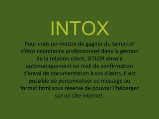 INTOX
Pour vous permettre de gagner du temps et
d’être néanmoins professionnel dans la gestion
de la relation client, SITLOR envoie
automatiquement un mail de confirmation
d’envoi de documentation à vos clients. Il est
possible de personnaliser ce message au
format html sous réserve de pouvoir l’héberger
sur un site internet.
 