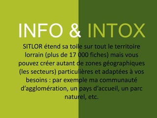 INFO & INTOX
SITLOR étend sa toile sur tout le territoire
lorrain (plus de 17 000 fiches) mais vous
pouvez créer autant de zones géographiques
(les secteurs) particulières et adaptées à vos
besoins : par exemple ma communauté
d’agglomération, un pays d’accueil, un parc
naturel, etc.
 