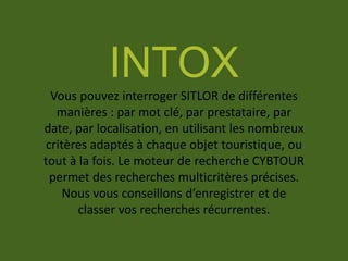 INTOX
Vous pouvez interroger SITLOR de différentes
manières : par mot clé, par prestataire, par
date, par localisation, en utilisant les nombreux
critères adaptés à chaque objet touristique, ou
tout à la fois. Le moteur de recherche CYBTOUR
permet des recherches multicritères précises.
Nous vous conseillons d’enregistrer et de
classer vos recherches récurrentes.
 