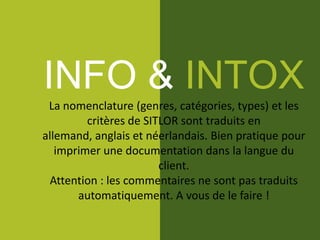 INFO & INTOX
La nomenclature (genres, catégories, types) et les
critères de SITLOR sont traduits en
allemand, anglais et néerlandais. Bien pratique pour
imprimer une documentation dans la langue du
client.
Attention : les commentaires ne sont pas traduits
automatiquement. A vous de le faire !
 