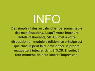 INFO
Des simples listes au calendrier personnalisable
des manifestations, jusqu’à votre brochure
Hôtels-restaurants, SITLOR met à votre
disposition un module d’édition. Le principe est
que chacun peut faire développer sa propre
maquette à intégrer dans SITLOR. Ensuite, à
tout moment, on peut lancer l’impression.
 