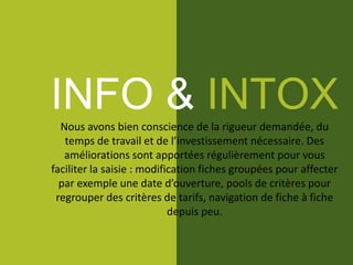 INFO & INTOXNous avons bien conscience de la rigueur demandée, du
temps de travail et de l’investissement nécessaire. Des
améliorations sont apportées régulièrement pour vous
faciliter la saisie : modification fiches groupées pour affecter
par exemple une date d’ouverture, pools de critères pour
regrouper des critères de tarifs, navigation de fiche à fiche
depuis peu.
 