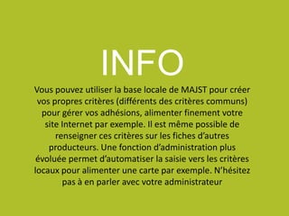 INFOVous pouvez utiliser la base locale de MAJST pour créer
vos propres critères (différents des critères communs)
pour gérer vos adhésions, alimenter finement votre
site Internet par exemple. Il est même possible de
renseigner ces critères sur les fiches d’autres
producteurs. Une fonction d’administration plus
évoluée permet d’automatiser la saisie vers les critères
locaux pour alimenter une carte par exemple. N’hésitez
pas à en parler avec votre administrateur
 