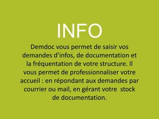 INFO
Demdoc vous permet de saisir vos
demandes d’infos, de documentation et
la fréquentation de votre structure. Il
vous permet de professionnaliser votre
accueil : en répondant aux demandes par
courrier ou mail, en gérant votre stock
de documentation.
 