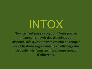 INTOX
Non, ce n’est pas sa vocation ! Vous pouvez
néanmoins ouvrir des plannings de
disponibilités à vos prestataires afin de remplir
vos obligations réglementaires d’affichage des
disponibilités. Vous animerez votre réseau
d’adhérents.
 