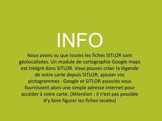 INFONous avons vu que toutes les fiches SITLOR sont
géolocalisées. Un module de cartographie Google maps
est intégré dans SITLOR. Vous pouvez créer la légende
de votre carte depuis SITLOR, ajouter vos
pictogrammes : Google et SITLOR associés vous
fournissent alors une simple adresse internet pour
accéder à votre carte. (Attention : il n’est pas possible
d’y faire figurer les fiches locales)
 