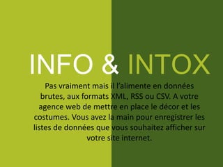 INFO & INTOX
Pas vraiment mais il l’alimente en données
brutes, aux formats XML, RSS ou CSV. A votre
agence web de mettre en place le décor et les
costumes. Vous avez la main pour enregistrer les
listes de données que vous souhaitez afficher sur
votre site internet.
 