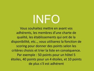 INFO
Vous souhaitez mettre en avant vos
adhérents, les membres d’une charte de
qualité, les établissements qui ont de la
disponibilité, etc.., vous utiliserez la fonction de
scoring pour donner des points selon les
critères choisis et trier la liste en conséquence.
Par exemple : 50 points pour un hôtel 5
étoiles, 40 points pour un 4 étoiles, et 10 points
de plus s‘il est adhérent
 