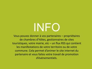 INFOVous pouvez donner à vos partenaires – propriétaires
de chambres d’hôtes, gestionnaires de sites
touristiques, votre mairie, etc – un flux RSS qui contient
les manifestations de votre territoire ou de votre
commune. Cela permet d’animer le site internet du
partenaire et vous faites votre travail de promotion
d’événementiels.
 