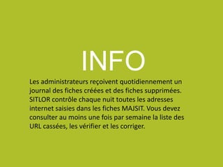 INFOLes administrateurs reçoivent quotidiennement un
journal des fiches créées et des fiches supprimées.
SITLOR contrôle chaque nuit toutes les adresses
internet saisies dans les fiches MAJSIT. Vous devez
consulter au moins une fois par semaine la liste des
URL cassées, les vérifier et les corriger.
 