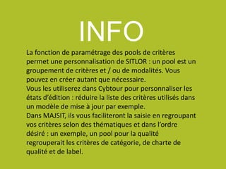 INFOLa fonction de paramétrage des pools de critères
permet une personnalisation de SITLOR : un pool est un
groupement de critères et / ou de modalités. Vous
pouvez en créer autant que nécessaire.
Vous les utiliserez dans Cybtour pour personnaliser les
états d’édition : réduire la liste des critères utilisés dans
un modèle de mise à jour par exemple.
Dans MAJSIT, ils vous faciliteront la saisie en regroupant
vos critères selon des thématiques et dans l’ordre
désiré : un exemple, un pool pour la qualité
regrouperait les critères de catégorie, de charte de
qualité et de label.
 