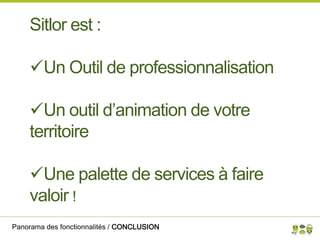 Panorama des fonctionnalités / CONCLUSION
Sitlor est :
Un Outil de professionnalisation
Un outil d’animation de votre
territoire
Une palette de services à faire
valoir !
 