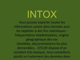 INTOX
Vous pouvez exporter toutes les
informations saisies dans Demdoc puis
les exploiter à des fins statistiques :
fréquentation hebdomadaire, origine
géographique des vos
clientèles, documentations les plus
demandées... SITLOR dispose d’un
assistant très basique, nous conseillons
plutôt un traitement des données dans
 