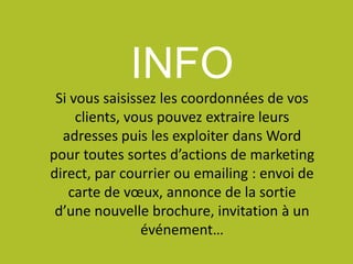 INFO
Si vous saisissez les coordonnées de vos
clients, vous pouvez extraire leurs
adresses puis les exploiter dans Word
pour toutes sortes d’actions de marketing
direct, par courrier ou emailing : envoi de
carte de vœux, annonce de la sortie
d’une nouvelle brochure, invitation à un
événement…
 