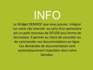 INFO
Le Widget DEMDOC que vous pouvez intégrer
sur votre site Internet ou celui d’un partenaire
est un petit morceau de SITLOR sous forme de
formulaire. Il permet au client de consulter ou
de commander vos documentations en ligne.
Ces demandes de documentation sont
automatiquement importées dans votre
Demdoc.
 
