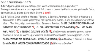 Deus o habilitaria (4-10-17).
4.12 “Agora, pois, vá; eu estarei com você, ensinando-lhe o que dizer".
Teólogos consideram a passagem 6.2-8 como o cerne do Pentateuco, pois nela Deus
apresenta Seu plano para Israel (itens 1 ao 6).
6.2-8 “Disse Deus ainda a Moisés: "Eu sou o Senhor. Apareci a Abraão, a Isaque e a
Jacó como o Deus Todo-poderoso, mas pelo meu nome, o Senhor, não me revelei a
eles... "Por isso, diga aos israelitas: Eu sou o Senhor. Eu OS LIVRAREI DO TRABALHO
IMPOSTO PELOS EGÍPCIOS (1). Eu OS LIBERTAREI DA ESCRAVIDÃO (2) e ...OS FAREI
MEU POVO (3) e SEREI O DEUS DE VOCÊS (4). Então vocês saberão que eu sou o
Senhor, o Deus de vocês, que os livra do trabalho imposto pelos egípcios. E OS
FAREI ENTRAR NA TERRA QUE... JUREI QUE DARIA (5) a Abraão, a Isaque e a Jacó.
Eu A DAREI A VOCÊS COMO PROPRIEDADE. (6) Eu sou o Senhor".
13
 