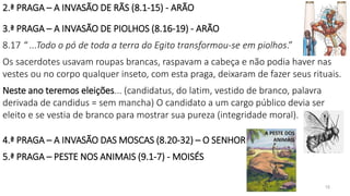 2.ª PRAGA – A INVASÃO DE RÃS (8.1-15) - ARÃO
3.ª PRAGA – A INVASÃO DE PIOLHOS (8.16-19) - ARÃO
8.17 “ ...Todo o pó de toda a terra do Egito transformou-se em piolhos.”
Os sacerdotes usavam roupas brancas, raspavam a cabeça e não podia haver nas
vestes ou no corpo qualquer inseto, com esta praga, deixaram de fazer seus rituais.
Neste ano teremos eleições... (candidatus, do latim, vestido de branco, palavra
derivada de candidus = sem mancha) O candidato a um cargo público devia ser
eleito e se vestia de branco para mostrar sua pureza (integridade moral).
4.ª PRAGA – A INVASÃO DAS MOSCAS (8.20-32) – O SENHOR
5.ª PRAGA – PESTE NOS ANIMAIS (9.1-7) - MOISÉS
15
 