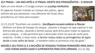 10.ª PRAGA – UM ANO APÓS A 1ª PRAGA: MORTE DOS PRIMOGÊNITOS – O SENHOR
17
Após um ano desde a 1ª praga cumpre-se a justiça retributiva.
Os egípcios haviam matado as crianças dos judeus, agora
colhiam do que plantaram, mas diferente do Faraó, Deus
providencia um meio para escapar:
12.21-23,29 “Escolham um cordeiro...Sacrifiquem-no para celebrar a Páscoa!
Molhem um feixe de hissopo no sangue...passem o sangue na viga superior e nas
laterais das portas...Quando o Senhor passar pela terra para matar os egípcios,
verá o sangue... e não permitirá que o destruidor entre na casa de vocês para
matá-los...Então, à meia-noite, o Senhor matou todos os primogênitos do Egito
desde o mais velho do faraó ...e também todas as primeiras crias do gado.”
MOISÉS E SEU POVO (2 A 3 MILHÕES DE PESSOAS) TIVERAM PERMISSÃO PARA SAIR E
LHES FORAM DADOS GADO E SUPRIMENTOS PARA ESTA JORNADA. (12.32-36)
 