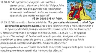 19
FÉ EM DEUS E PÉ NA ÁGUA.
14.15,16 “Disse então o Senhor a Moisés: "Por que você está clamando a mim? Diga
aos israelitas que sigam avante. Erga a sua vara e estenda a mão sobre o mar, e
as águas se dividirão para que os israelitas atravessem o mar em terra seca.”
O faraó se arrepende e persegue os hebreus, mas...14.25,28 “...E os egípcios
gritaram: Vamos fugir...O Senhor está lutando por eles...As águas voltaram e
encobriram os seus carros de guerra e ...todo o exército do faraó que havia
perseguido os israelitas mar adentro. Ninguém sobreviveu.”
Sugestão para produção de um texto: “Nossa sociedade só acredita no que é feito pelo homem e
naquilo que entende a partir dos métodos das ciências.”
14.10-12 “Ao aproximar-se o faraó...os israelitas...
aterrorizados... disseram a Moisés: "Foi por falta
de túmulos no Egito que você nos trouxe para
morrermos no deserto?...Antes ser escravos dos
egípcios do que morrer no deserto!“
 