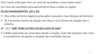 23
19.6 “vocês serão para mim um reino de sacerdotes e uma nação santa.”
Um reino de sacerdotes para apresentarem Deus a todas as nações.
OS DEZ MANDAMENTOS. (20.1-20)
 Oito estão na forma negativa (pressupõe o pecado e maus desejos do homem);
 Os 4 primeiros tratam da relação com Deus e os 6 últimos da relação com o
próximo.
1º - 20.3 "NÃO TERÁS OUTROS DEUSES ALÉM DE MIM.”
 A Bíblia apresenta um único Deus desde a criação; Israel não idealizou nem criou
o monoteísmo, foi apenas o receptor das revelações divinas.
 