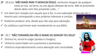 24
2º - 20.4,5a "NÃO FARÁS PARA TI NENHUM ÍDOLO, nenhuma imagem de qualquer
coisa no céu, na terra, ou nas águas debaixo da terra. Não te prostrarás
diante deles nem lhes prestarás culto....”
 Um ídolo tem relação com aquele que o faz, é uma adoração disfarçada de si
mesmo pois corresponde a seus próprios interesse e crenças.
 Podemos produzir arte, desde que não seja para adoração.
 Os católicos suprimiram este mandamento na sua bíblia.
3º - 20.7 “NÃO TOMARÁS EM VÃO O NOME DO SENHOR TEU DEUS”
 Diminuí-lo, torná-lo vulgar (piadas e charges);
 Utilizá-lo como fiador em juramentos e promessas
 Utilizá-lo imprudentemente numa adoração sem sinceridade.
 