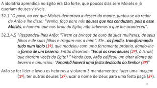 28
A idolatria aprendida no Egito era tão forte, que poucos dias sem Moisés e já
queriam deuses visíveis.
32.1 “O povo, ao ver que Moisés demorava a descer do monte, juntou-se ao redor
de Arão e lhe disse: "Venha, faça para nós deuses que nos conduzam, pois a esse
Moisés, o homem que nos tirou do Egito, não sabemos o que lhe aconteceu".
32.2,4,5 “Respondeu-lhes Arão: "Tirem os brincos de ouro de suas mulheres, de seus
filhos e de suas filhas e tragam-nos a mim". Ele...os fundiu, transformando
tudo num ídolo (1º), que modelou com uma ferramenta própria, dando-lhe
a forma de um bezerro. Então disseram: "Eis aí os seus deuses (2º), ó Israel,
que tiraram vocês do Egito! ” Vendo isso, Arão edificou um altar diante do
bezerro e anunciou: "Amanhã haverá uma festa dedicada ao Senhor (3º)”
Arão se fez líder e levou os hebreus a violarem 3 mandamentos: fazer uma imagem
(1º), ter outros deuses (2º), usar o nome de Deus para uma festa pagã (3º).
 