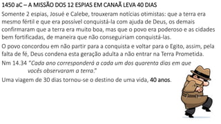 1450 aC – A MISSÃO DOS 12 ESPIAS EM CANAÃ LEVA 40 DIAS
Somente 2 espias, Josué e Calebe, trouxeram notícias otimistas: que a terra era
mesmo fértil e que era possível conquistá-la com ajuda de Deus, os demais
confirmaram que a terra era muito boa, mas que o povo era poderoso e as cidades
bem fortificadas, de maneira que não conseguiriam conquistá-las.
O povo concordou em não partir para a conquista e voltar para o Egito, assim, pela
falta de fé, Deus condena esta geração adulta a não entrar na Terra Prometida.
Nm 14.34 “Cada ano corresponderá a cada um dos quarenta dias em que
vocês observaram a terra.”
Uma viagem de 30 dias tornou-se o destino de uma vida, 40 anos.
 