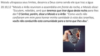 Moisés ultrapassa seus limites, desonra a Deus como sendo ele que traz a água
20.10,12 “Moisés e Arão reuniram a assembléia em frente da rocha, e Moisés disse:
"Escutem, rebeldes, será que teremos que tirar água desta rocha para lhes
dar? O Senhor, porém, disse a Moisés e a Arão: "Como vocês não
confiaram em mim para honrar minha santidade à vista dos israelitas,
vocês não conduzirão esta comunidade para a terra que lhes dou".
 