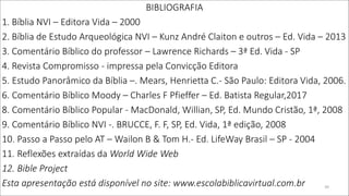 BIBLIOGRAFIA
1. Bíblia NVI – Editora Vida – 2000
2. Bíblia de Estudo Arqueológica NVI – Kunz André Claiton e outros – Ed. Vida – 2013
3. Comentário Bíblico do professor – Lawrence Richards – 3ª Ed. Vida - SP
4. Revista Compromisso - impressa pela Convicção Editora
5. Estudo Panorâmico da Bíblia –. Mears, Henrietta C.- São Paulo: Editora Vida, 2006.
6. Comentário Bíblico Moody – Charles F Pfieffer – Ed. Batista Regular,2017
8. Comentário Bíblico Popular - MacDonald, Willian, SP, Ed. Mundo Cristão, 1ª, 2008
9. Comentário Bíblico NVI -. BRUCCE, F. F, SP, Ed. Vida, 1ª edição, 2008
10. Passo a Passo pelo AT – Wailon B & Tom H.- Ed. LifeWay Brasil – SP - 2004
11. Reflexões extraídas da World Wide Web
12. Bible Project
Esta apresentação está disponível no site: www.escolabiblicavirtual.com.br 39
 