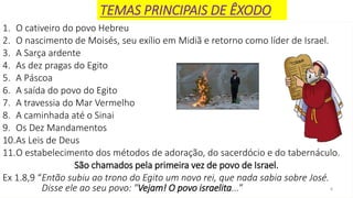 4
1. O cativeiro do povo Hebreu
2. O nascimento de Moisés, seu exílio em Midiã e retorno como líder de Israel.
3. A Sarça ardente
4. As dez pragas do Egito
5. A Páscoa
6. A saída do povo do Egito
7. A travessia do Mar Vermelho
8. A caminhada até o Sinai
9. Os Dez Mandamentos
10.As Leis de Deus
11.O estabelecimento dos métodos de adoração, do sacerdócio e do tabernáculo.
São chamados pela primeira vez de povo de Israel.
Ex 1.8,9 “Então subiu ao trono do Egito um novo rei, que nada sabia sobre José.
Disse ele ao seu povo: "Vejam! O povo israelita...”
TEMAS PRINCIPAIS DE ÊXODO
 