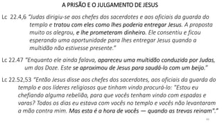 40
A PRISÃO E O JULGAMENTO DE JESUS
Lc 22.4,6 “Judas dirigiu-se aos chefes dos sacerdotes e aos oficiais da guarda do
templo e tratou com eles como lhes poderia entregar Jesus. A proposta
muito os alegrou, e lhe prometeram dinheiro. Ele consentiu e ficou
esperando uma oportunidade para lhes entregar Jesus quando a
multidão não estivesse presente.”
Lc 22.47 “Enquanto ele ainda falava, apareceu uma multidão conduzida por Judas,
um dos Doze. Este se aproximou de Jesus para saudá-lo com um beijo.”
Lc 22.52,53 “Então Jesus disse aos chefes dos sacerdotes, aos oficiais da guarda do
templo e aos líderes religiosos que tinham vindo procurá-lo: "Estou eu
chefiando alguma rebelião, para que vocês tenham vindo com espadas e
varas? Todos os dias eu estava com vocês no templo e vocês não levantaram
a mão contra mim. Mas esta é a hora de vocês — quando as trevas reinam".”
 