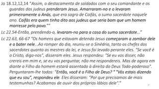 41
Jo 18.12,12,14 “Assim, o destacamento de soldados com o seu comandante e os
guardas dos judeus prenderam Jesus. Amarraram-no e o levaram
primeiramente a Anás, que era sogro de Caifás, o sumo sacerdote naquele
ano. Caifás era quem tinha dito aos judeus que seria bom que um homem
morresse pelo povo.””
Lc 22.54-Então, prendendo-o, levaram-no para a casa do sumo sacerdote...”
Lc 22.63, 66-67 “Os homens que estavam detendo Jesus começaram a zombar dele
e a bater nele...Ao romper do dia, reuniu-se o Sinédrio, tanto os chefes dos
sacerdotes quanto os mestres da lei, e Jesus foi levado perante eles. "Se você é
o Cristo, diga-nos", disseram eles. Jesus respondeu: "Se eu vos disser, não
crereis em mim e, se eu vos perguntar, não me respondereis. Mas de agora em
diante o Filho do homem estará assentado à direita do Deus Todo-poderoso".
Perguntaram-lhe todos: "Então, você é o Filho de Deus? " "Vós estais dizendo
que eu sou", respondeu ele. Eles disseram: "Por que precisamos de mais
testemunhas? Acabamos de ouvir dos próprios lábios dele".”
 