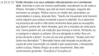 43
Lc 23.11-21 “Então Herodes e os seus soldados ridicularizaram-no e zombaram
dele. Vestindo-o com um manto esplêndido, mandaram-no de volta a
Pilatos. Herodes e Pilatos, que até ali eram inimigos, naquele dia
tornaram-se amigos. Pilatos reuniu os chefes dos sacerdotes, as
autoridades e o povo, dizendo-lhes: "Vocês me trouxeram este homem
como alguém que estava incitando o povo à rebelião. Eu o examinei
na presença de vocês e não achei nenhuma base para as acusações
que fazem contra ele. Nem Herodes, pois ele o mandou de volta para
nós. Como podem ver, ele nada fez que mereça a morte. Portanto, eu
o castigarei e depois o soltarei. Ele era obrigado a soltar-lhes um
preso durante a festa". A uma só voz eles gritaram: "Acaba com ele!
Solta-nos Barrabás! “ ( Barrabás havia sido lançado na prisão por
causa de uma insurreição na cidade e por assassinato. ) Desejando
soltar a Jesus, Pilatos dirigiu-se a eles novamente. Mas eles
continuaram gritando: "Crucifica-o! Crucifica-o!
 