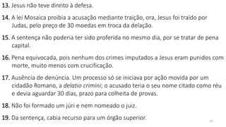 47
13. Jesus não teve direito à defesa.
14. A lei Mosaica proibia a acusação mediante traição, ora, Jesus foi traído por
Judas, pelo preço de 30 moedas em troca da delação.
15. A sentença não poderia ter sido proferida no mesmo dia, por se tratar de pena
capital.
16. Pena equivocada, pois nenhum dos crimes imputados a Jesus eram punidos com
morte, muito menos com crucificação.
17. Ausência de denúncia. Um processo só se iniciava por ação movida por um
cidadão Romano, a delatio crimini; o acusado teria o seu nome citado como réu
e devia aguardar 30 dias, prazo para colheita de provas.
18. Não foi formado um júri e nem nomeado o juiz.
19. Da sentença, cabia recurso para um órgão superior.
 