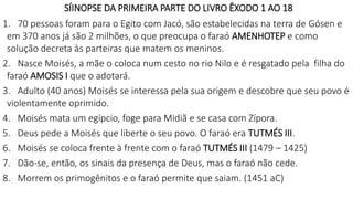 SÍINOPSE DA PRIMEIRA PARTE DO LIVRO ÊXODO 1 AO 18
1. 70 pessoas foram para o Egito com Jacó, são estabelecidas na terra de Gósen e
em 370 anos já são 2 milhões, o que preocupa o faraó AMENHOTEP e como
solução decreta às parteiras que matem os meninos.
2. Nasce Moisés, a mãe o coloca num cesto no rio Nilo e é resgatado pela filha do
faraó AMOSIS I que o adotará.
3. Adulto (40 anos) Moisés se interessa pela sua origem e descobre que seu povo é
violentamente oprimido.
4. Moisés mata um egípcio, foge para Midiã e se casa com Zípora.
5. Deus pede a Moisés que liberte o seu povo. O faraó era TUTMÉS III.
6. Moisés se coloca frente à frente com o faraó TUTMÉS III (1479 – 1425)
7. Dão-se, então, os sinais da presença de Deus, mas o faraó não cede.
8. Morrem os primogênitos e o faraó permite que saiam. (1451 aC)
 