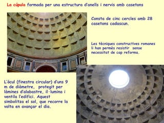 La cúpula formada per una estructura d’anells i nervis amb casetons


                                          Consta de cinc cercles amb 28
                                          casetons cadascun.



                                          Les tècniques constructives romanes
                                          li han permès resistir sense
                                          necessitat de cap reforma.




L’òcul (finestra circular) d’uns 9
m de diàmetre, protegit per
làmines d’alabastre, il·lumina i
ventila l’edifici. Aquest
simbolitza el sol, que recorre la
volta en avançar el dia.
 