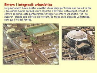 Entorn i integració urbanística
Originàriament havia d’estar envoltat d’una plaça porticada, que mai es va fer
i que només hauria permès veure el pòrtic d’entrada. Actualment, situat al
centre de Roma, està perfectament integrat a l’entorn urbanístic, tot i no
superar l’alçada dels edificis del voltant. Es troba en la plaça de La Rotonda,
nom que li ve del Panteó.
 