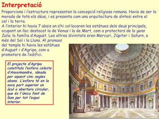 Interpretació
Proporcions i l’estructura representen la concepció religiosa romana. Havia de ser la
morada de tots els déus, i es presenta com una arquitectura de síntesi entre el
cel i la terra.
A l’interior hi havia 7 absis on s’hi col·locaren les estàtues dels deus principals,
ocupant un lloc destacat la de Venus i la de Mart, com a protectors de la gens
Iulia, la família d’August. Les altres divinitats eren Mercuri, Júpiter i Saturn, a
més del Sol i la Lluna. Al pronaos
del temple hi havia les estàtues
d’August i d’Agripa, com a
promotors de l’edifici.

   El projecte d’Agripa
   constituïa l’esfera celeste
   d’Anaximandre, ideada
   per aquest cinc segles
   abans. L’esfera té en la
   seva part superior un
   òcul o obertura circular,
   que és l'única font de
   llum per tot l’espai
   interior.
 