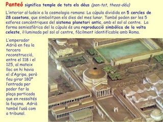 Panteó    significa temple de tots els déus (pan-tot, theos-déu)
L’interior al·ludeix a la cosmologia romana: La cúpula dividida en 5 cercles de
28 casetons, que simbolitzen els dies del mes lunar. També poden ser les 5
esferes concèntriques del sistema planetari antic, amb el sol al centre. La
forma semiesfèrica del la cúpula és una reproducció simbòlica de la volta
celeste, il·luminada pel sol al centre, fàcilment identificable amb Roma.
L’emperador
Adrià en feu la
tercera
reconstrucció,
entre el 118 i el
125, al mateix
lloc on hi havia
el d’Agripa, però
feu girar 180º
l’entrada per
poder fer la
plaça porticada
que en ressaltés
la façana. Adrià
també l’usà com
a tribunal.
 