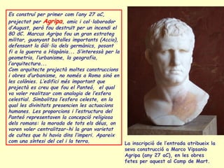 Es construí per primer com l’any 27 aC,
projectat per Agripa, amic i col·laborador
d’August, però fou destruït per un incendi el
80 dC. Marcus Agripa fou un gran estrateg
militar, guanyant batalles importants (Accio),
defensant la Gàl·lia dels germànics, posant
fi a la guerra a Hispània... S’interessà per la
geometria, l’urbanisme, la geografia,
l’arquitectura...
Com arquitecte projectà moltes construccions
i obres d’urbanisme, no només a Roma sinó en
les colònies. L’edifici més important que
projectà es creu que fou el Panteó, el qual
va voler realitzar com analogia de l’esfera
celestial. Simbolitza l’esfera celeste, en la
qual les divinitats presencien les actuacions
humanes. Les proporcions i l’estructura del
Panteó representaven la concepció religiosa
dels romans: la morada de tots els déus, on
varen voler centralitzar-hi la gran varietat
de cultes que hi havia dins l’imperi. Apareix
com una síntesi del cel i la terra.               La inscripció de l’entrada atribueix la
                                                  seva construcció a Marco Vipsanio
                                                  Agripa (any 27 aC), en les obres
                                                  fetes per aquest al Camp de Mart.
 