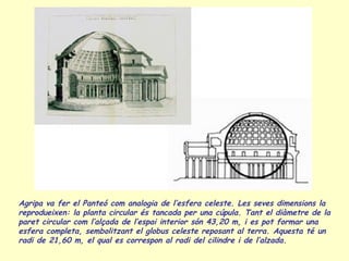 Agripa va fer el Panteó com analogia de l’esfera celeste. Les seves dimensions la
reprodueixen: la planta circular és tancada per una cúpula. Tant el diàmetre de la
paret circular com l’alçada de l’espai interior són 43,20 m, i es pot formar una
esfera completa, sembolitzant el globus celeste reposant al terra. Aquesta té un
radi de 21,60 m, el qual es correspon al radi del cilindre i de l’alzada.
 