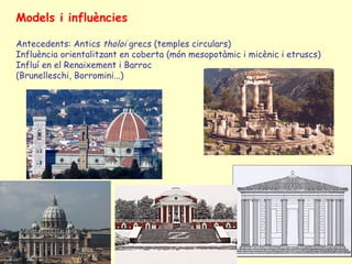 Models i influències

Antecedents: Antics tholoi grecs (temples circulars)
Influència orientalitzant en coberta (món mesopotàmic i micènic i etruscs)
Influí en el Renaixement i Barroc
(Brunelleschi, Borromini...)
 
