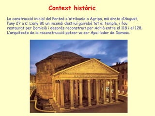 Context històric
La construcció inicial del Panteó s'atribueix a Agripa, mà dreta d’August,
l’any 27 a C. L’any 80 un incendi destruí gairebé tot el temple, i fou
restaurat per Domicià i després reconstruït per Adrià entre el 118 i el 128.
L’arquitecte de la reconstrucció potser va ser Apol·lodor de Damasc.
 