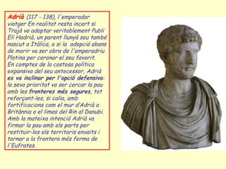 Adrià (117 - 138), l'emperador
viatger En realitat resta incert si
Trajà va adoptar veritablement Publi
Eli Hadrià, un parent llunyà seu també
nascut a Itàlica, o si la adopció abans
de morir va ser obra de l'emperadriu
Plotina per coronar el seu favorit.
En comptes de la costosa política
expansiva del seu antecessor, Adrià
es va inclinar per l'opció defensiva:
la seva prioritat va ser cercar la pau
amb les fronteres més segures, tot
reforçant-les, si calia, amb
fortificacions com el mur d‘Adrià a
Britànnia o el limes del Rin al Danubi.
Amb la mateixa intenció Adrià va
firmar la pau amb els parts per
restituir-los els territoris envaïts i
tornar a la frontera més ferma de
l'Eufrates.
 