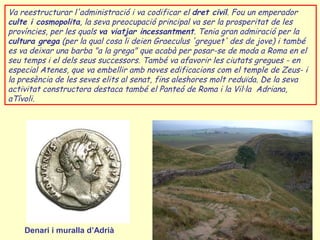 Va reestructurar l'administració i va codificar el dret civil. Fou un emperador
culte i cosmopolita, la seva preocupació principal va ser la prosperitat de les
províncies, per les quals va viatjar incessantment. Tenia gran admiració per la
cultura grega (per la qual cosa li deien Graeculus 'greguet' des de jove) i també
es va deixar una barba "a la grega" que acabà per posar-se de moda a Roma en el
seu temps i el dels seus successors. També va afavorir les ciutats gregues - en
especial Atenes, que va embellir amb noves edificacions com el temple de Zeus- i
la presència de les seves elits al senat, fins aleshores molt reduïda. De la seva
activitat constructora destaca també el Panteó de Roma i la Vil·la Adriana,
aTívoli.




    Denari i muralla d’Adrià
 