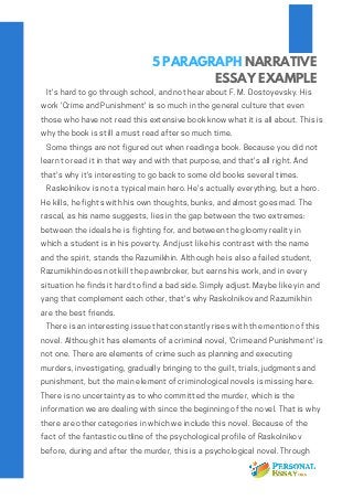 5 PARAGRAPH NARRATIVE
ESSAY EXAMPLE
   It's hard to go through school, and not hear about F. M. Dostoyevsky. His
work 'Crime and Punishment' is so much in the general culture that even
those who have not read this extensive book know what it is all about. This is
why the book is still a must read after so much time.
   Some things are not figured out when reading a book. Because you did not
learn to read it in that way and with that purpose, and that's all right. And
that's why it's interesting to go back to some old books several times.   
   Raskolnikov is not a typical main hero. He's actually everything, but a hero.
He kills, he fights with his own thoughts, bunks, and almost goes mad. The
rascal, as his name suggests, lies in the gap between the two extremes:
between the ideals he is fighting for, and between the gloomy reality in
which a student is in his poverty. And just like his contrast with the name
and the spirit, stands the Razumikhin. Although he is also a failed student,
Razumikhin does not kill the pawnbroker, but earns his work, and in every
situation he finds it hard to find a bad side. Simply adjust. Maybe like yin and
yang that complement each other, that's why Raskolnikov and Razumikhin
are the best friends.
   There is an interesting issue that constantly rises with the mention of this
novel. Although it has elements of a criminal novel, 'Crime and Punishment' is
not one. There are elements of crime such as planning and executing
murders, investigating, gradually bringing to the guilt, trials, judgments and
punishment, but the main element of criminological novels is missing here.
There is no uncertainty as to who committed the murder, which is the
information we are dealing with since the beginning of the novel. That is why
there are other categories in which we include this novel. Because of the
fact of the fantastic outline of the psychological profile of Raskolnikov
before, during and after the murder, this is a psychological novel. Through 
 