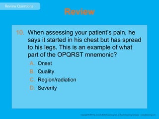 Review
10. When assessing your patient’s pain, he
says it started in his chest but has spread
to his legs. This is an example of what
part of the OPQRST mnemonic?
A. Onset
B. Quality
C. Region/radiation
D. Severity
 
