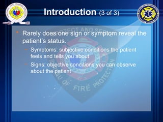 Introduction (3 of 3)
• Rarely does one sign or symptom reveal the
patient’s status.
– Symptoms: subjective conditions the patient
feels and tells you about
– Signs: objective conditions you can observe
about the patient
 