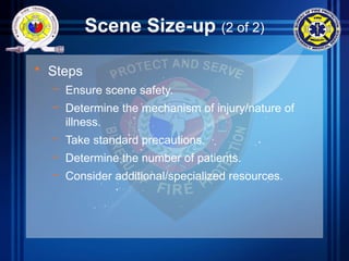 Scene Size-up (2 of 2)
• Steps
– Ensure scene safety.
– Determine the mechanism of injury/nature of
illness.
– Take standard precautions.
– Determine the number of patients.
– Consider additional/specialized resources.
 